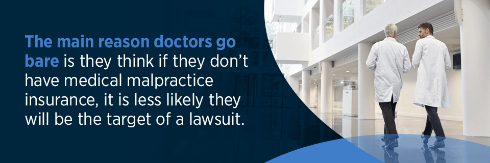 The main reason doctors go bare is they think if they don't have medical malpractice insurance, it is less likely they will be the target of a lawsuit.