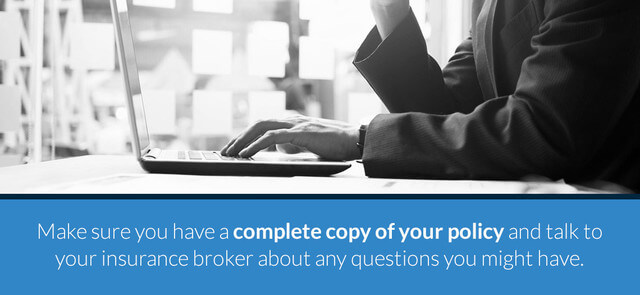 Make sure you have a complete copy of your policy and talk to your insurance broker about any questions you might have.