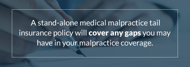 A stand-alone medical malpractice tail insurance policy will cover any gaps you may have in your malpractice coverage.