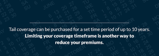 Tail coverage can be purchased for a set time period of up to 10 years. Limiting your coverage timeframe is another way to reduce your premiums.