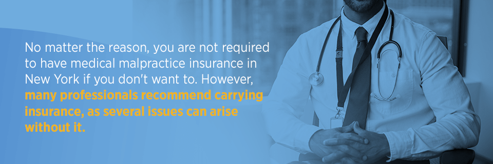 No matter the reason, you are not required to have medical malpratice insurance in New York if you don't want to. However, many professionals recommend carrying insurance, as several issues can arise without it.